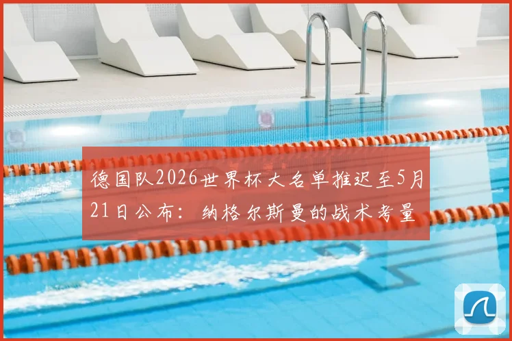 德国队2026世界杯大名单推迟至5月21日公布：纳格尔斯曼的战术考量与最终人选预测分析