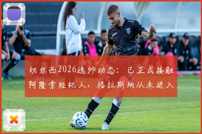 切尔西2026选帅动态：已正式接触阿隆索经纪人，格拉斯纳从未进入候选名单