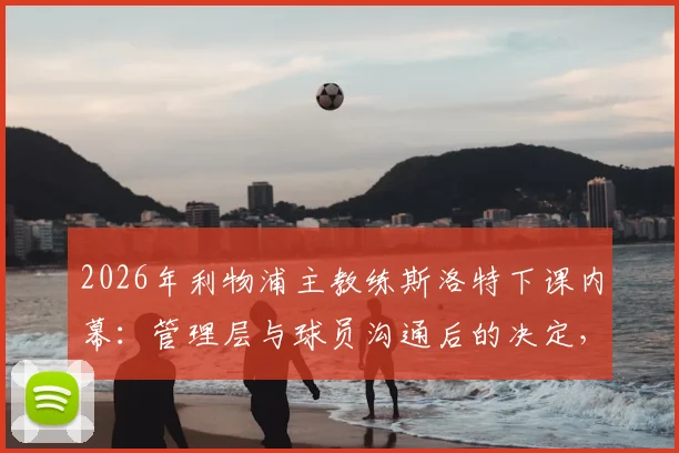 2026年利物浦主教练斯洛特下课内幕:管理层与球员沟通后的决定,新帅人选预测分析