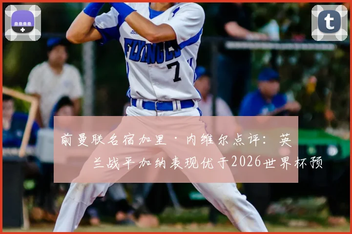前曼联名宿加里·内维尔点评：英格兰战平加纳表现优于2026世界杯预选赛击败克罗地亚