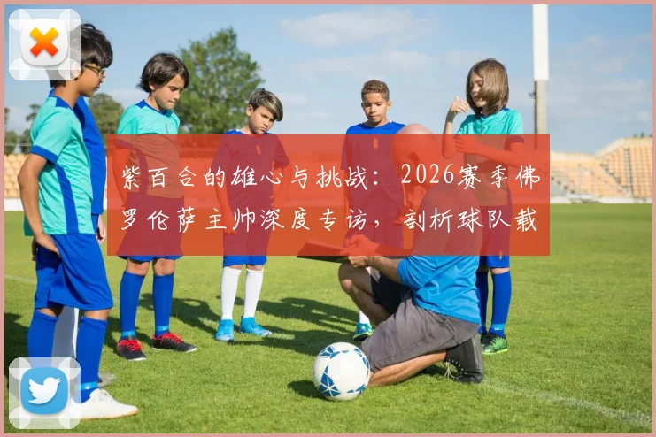 紫百合的雄心与挑战：2026赛季佛罗伦萨主帅深度专访，剖析球队载入史册的夺冠征程规划