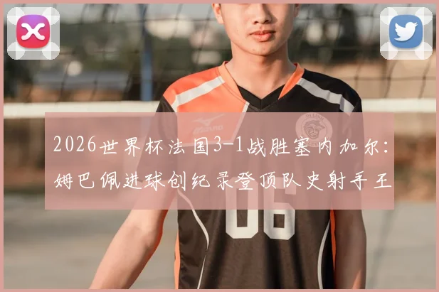 2026世界杯法国3-1战胜塞内加尔:姆巴佩进球创纪录登顶队史射手王,附比赛战术解析与全场回放