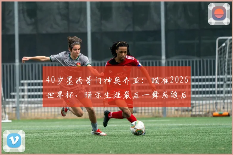 40岁墨西哥门神奥乔亚:瞄准2026世界杯,暗示生涯最后一舞或随后退役