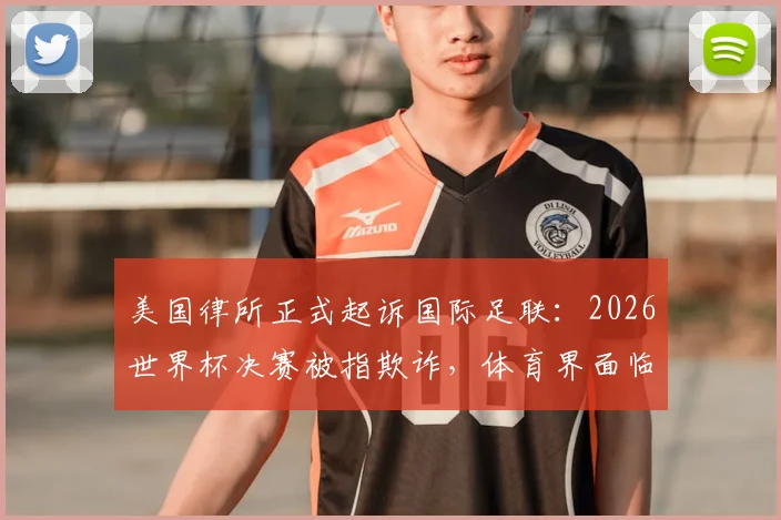 美国律所正式起诉国际足联：2026世界杯决赛被指欺诈，体育界面临巨大法律挑战