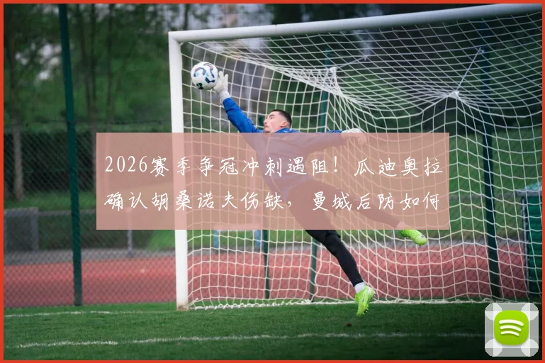 2026赛季争冠冲刺遇阻！瓜迪奥拉确认胡桑诺夫伤缺，曼城后防如何调整应对？