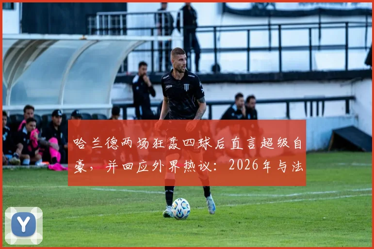 哈兰德两场狂轰四球后直言超级自豪,并回应外界热议:2026年与法国队的比赛我不在乎