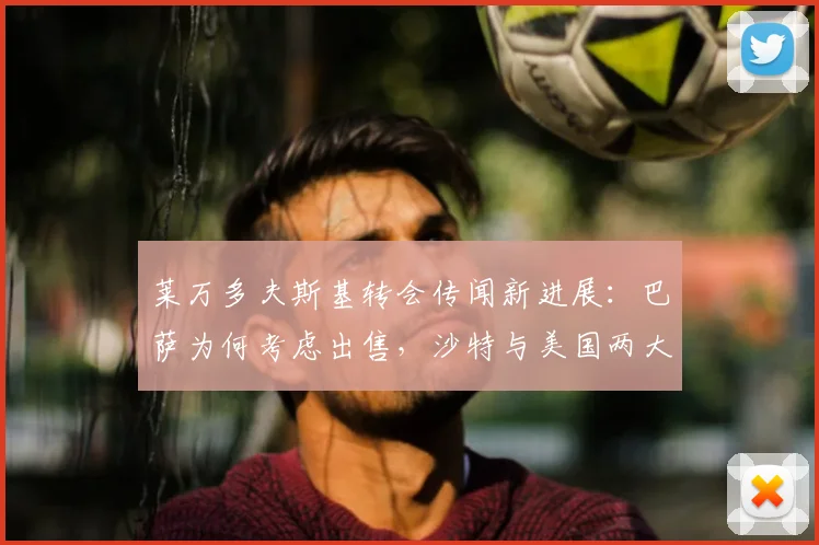 莱万多夫斯基转会传闻新进展：巴萨为何考虑出售，沙特与美国两大热门目的地薪资及前景全方位对比分析