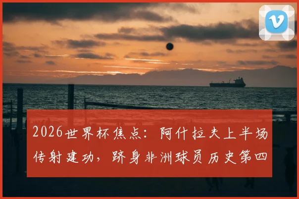 2026世界杯焦点:阿什拉夫上半场传射建功,跻身非洲球员历史第四,附赛事数据分析与球员技术解析
