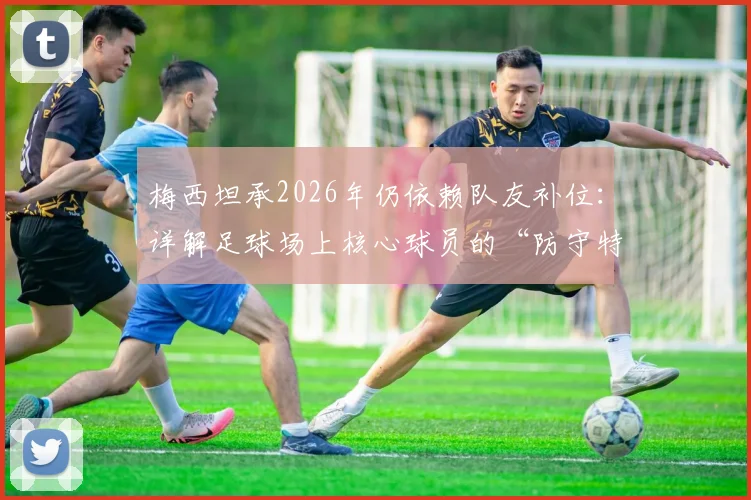 梅西坦承2026年仍依赖队友补位:详解足球场上核心球员的“防守特权”与团队协作艺术