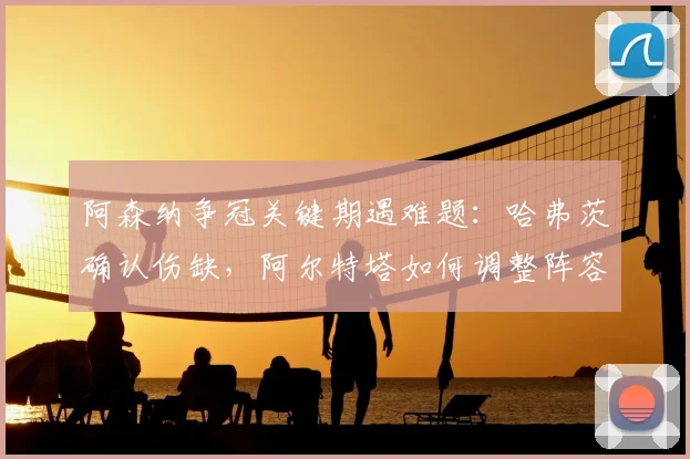 阿森纳争冠关键期遇难题：哈弗茨确认伤缺，阿尔特塔如何调整阵容应对剩余四轮联赛，2026赛季最后冲刺分析