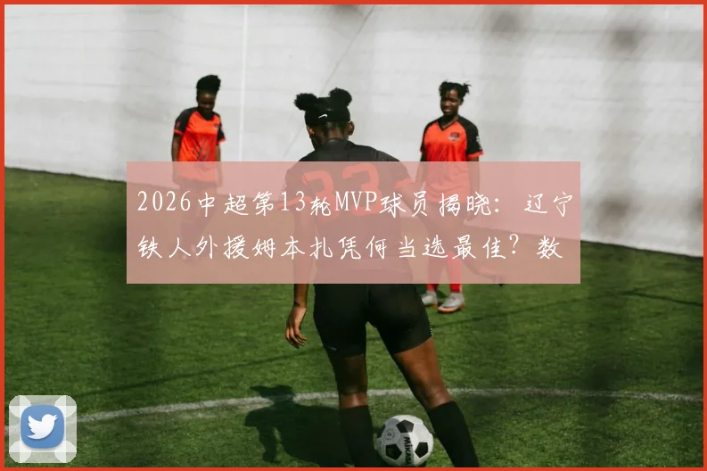 2026中超第13轮MVP球员揭晓：辽宁铁人外援姆本扎凭何当选最佳？数据深度解析