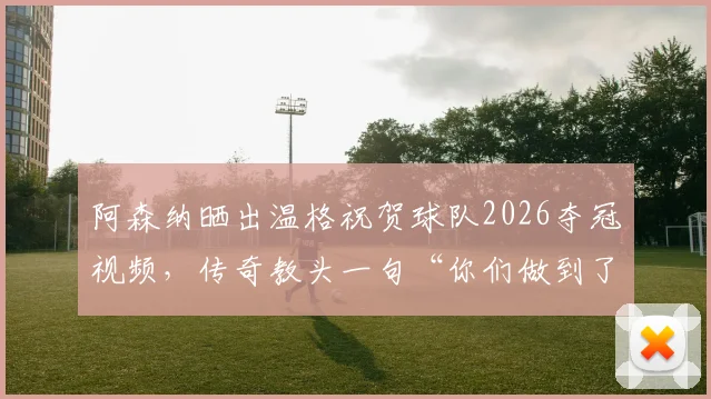 阿森纳晒出温格祝贺球队2026夺冠视频，传奇教头一句“你们做到了”让无数枪迷泪目