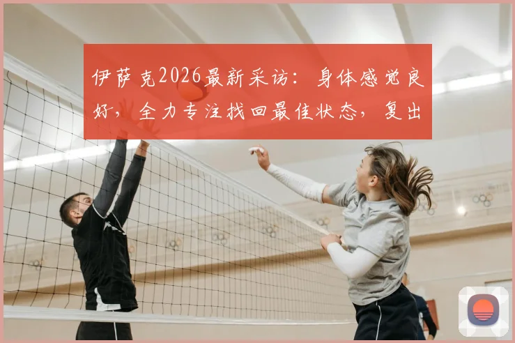 伊萨克2026最新采访：身体感觉良好，全力专注找回最佳状态，复出前景与训练重点深度解读