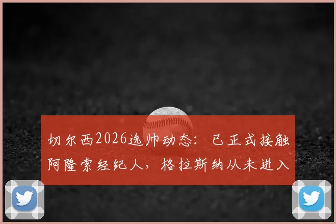 切尔西2026选帅动态:已正式接触阿隆索经纪人,格拉斯纳从未进入候选名单