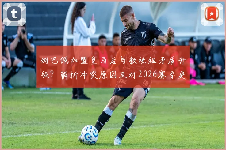 姆巴佩加盟皇马后与教练组矛盾升级?解析冲突原因及对2026赛季更衣室氛围的影响