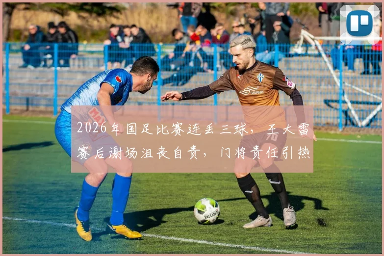 2026年国足比赛连丢三球，王大雷赛后谢场沮丧自责，门将责任引热议