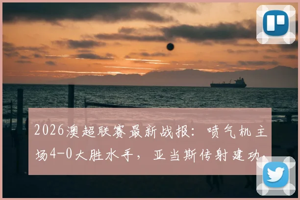 2026澳超联赛最新战报：喷气机主场4-0大胜水手，亚当斯传射建功，多布森精彩破门