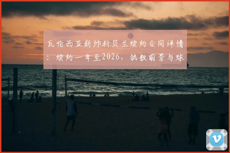 瓦伦西亚新帅科贝兰续约合同详情：续约一年至2026，执教前景与球队规划分析