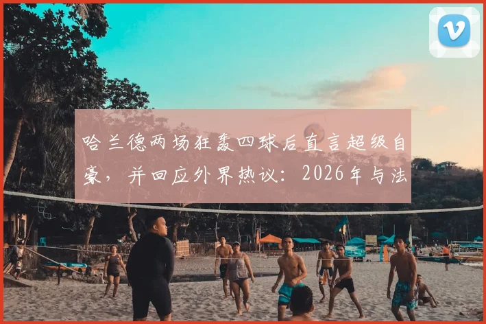 哈兰德两场狂轰四球后直言超级自豪，并回应外界热议：2026年与法国队的比赛我不在乎