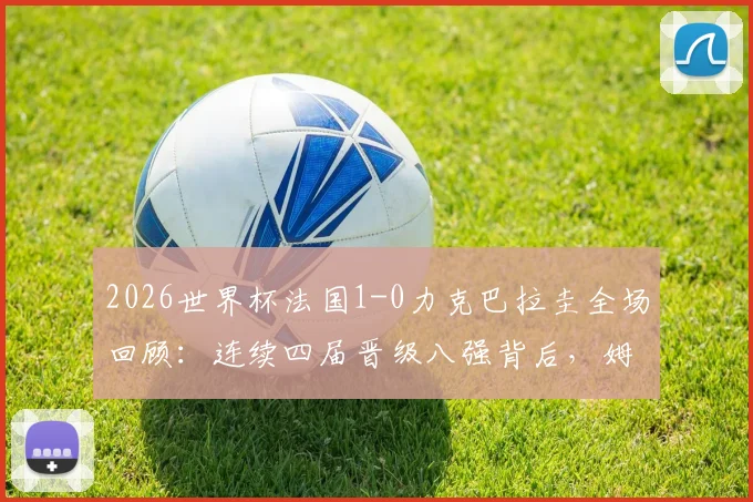 2026世界杯法国1-0力克巴拉圭全场回顾:连续四届晋级八强背后,姆巴佩关键一击与战术解析