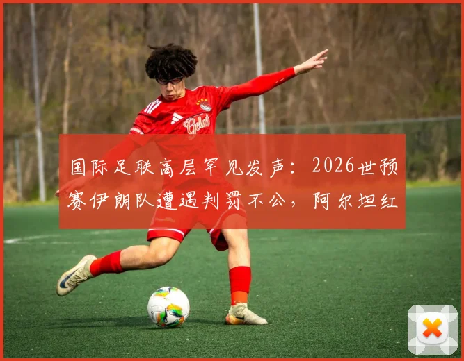 国际足联高层罕见发声：2026世预赛伊朗队遭遇判罚不公，阿尔坦红牌引巨大争议，足球公平性再遭拷问