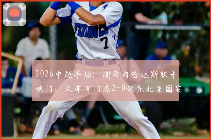 2026中超半场：谢蒂内哈达斯联手破门，天津津门虎2-0领先北京国安，比赛悬念何在？