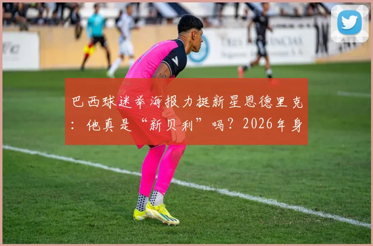 巴西球迷举海报力挺新星恩德里克：他真是“新贝利”吗？2026年身价潜力与技术对比全解析