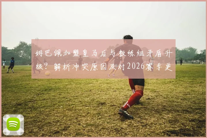 姆巴佩加盟皇马后与教练组矛盾升级？解析冲突原因及对2026赛季更衣室氛围的影响
