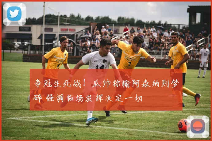 争冠生死战!瓜帅称输阿森纳则梦碎 强调临场发挥决定一切