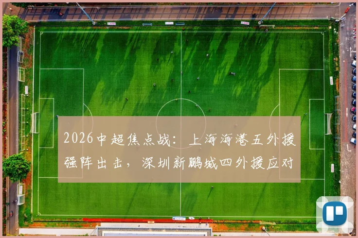 2026中超焦点战:上海海港五外援强阵出击,深圳新鹏城四外援应对,刘祝润首发武磊待命引关注