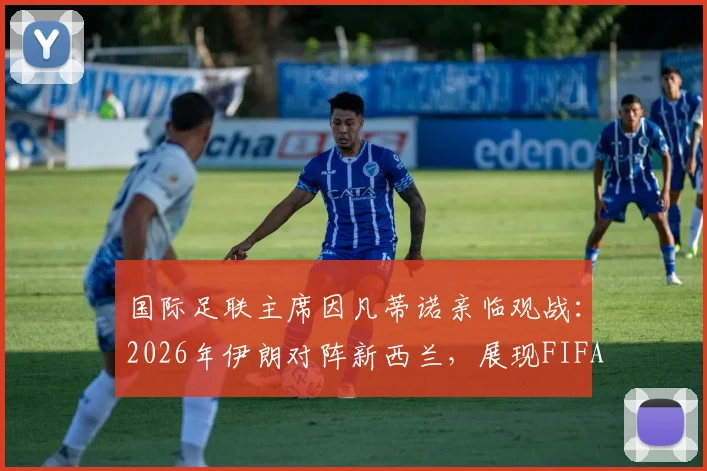 国际足联主席因凡蒂诺亲临观战：2026年伊朗对阵新西兰，展现FIFA高层对亚洲足球的重视与关注