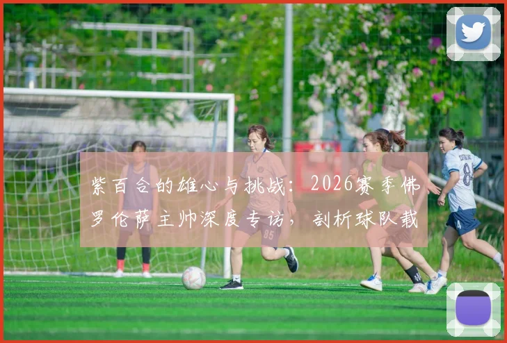 紫百合的雄心与挑战:2026赛季佛罗伦萨主帅深度专访,剖析球队载入史册的夺冠征程规划