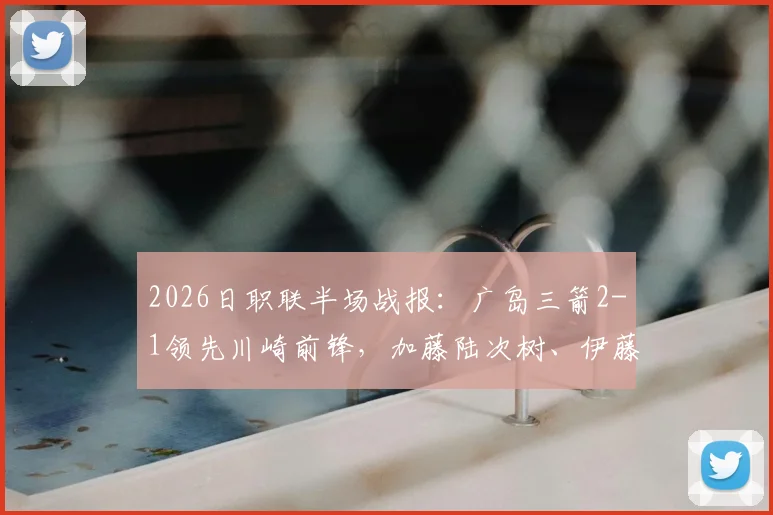 2026日职联半场战报：广岛三箭2-1领先川崎前锋，加藤陆次树、伊藤达哉建功