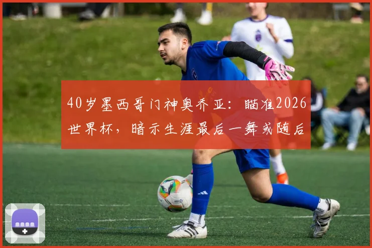 40岁墨西哥门神奥乔亚：瞄准2026世界杯，暗示生涯最后一舞或随后退役