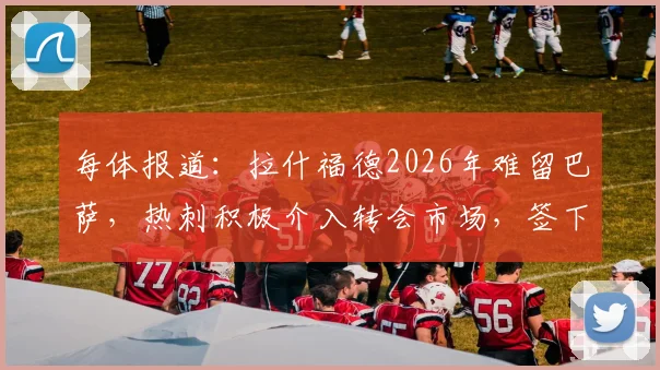 每体报道：拉什福德2026年难留巴萨，热刺积极介入转会市场，签下他兴趣浓厚