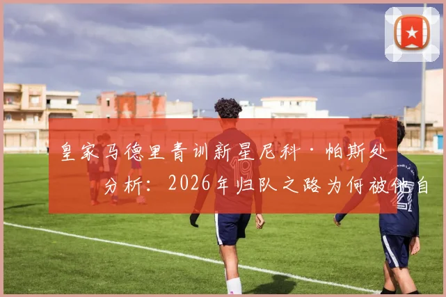 皇家马德里青训新星尼科·帕斯处境分析：2026年归队之路为何被他自己堵死？