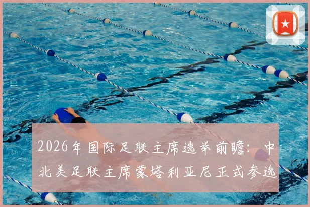 2026年国际足联主席选举前瞻:中北美足联主席蒙塔利亚尼正式参选,挑战因凡蒂诺连任之路,附选举规则与候选人全面解析