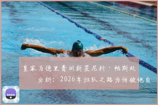 皇家马德里青训新星尼科·帕斯处境分析:2026年归队之路为何被他自己堵死?