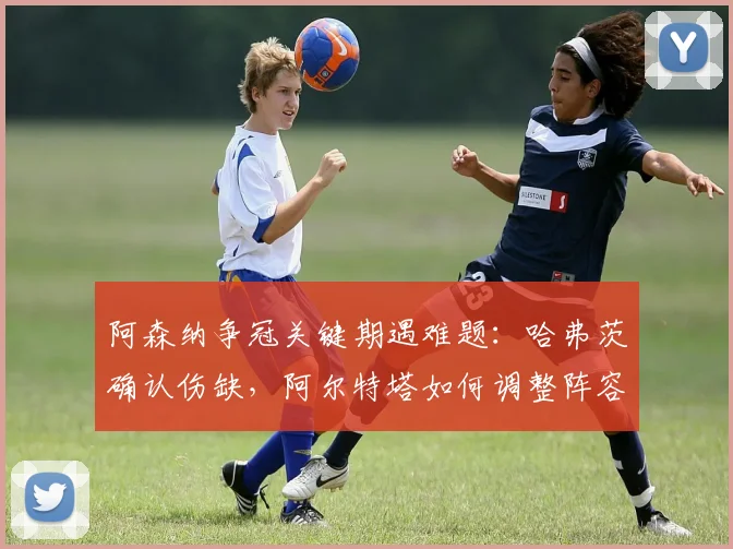 阿森纳争冠关键期遇难题：哈弗茨确认伤缺，阿尔特塔如何调整阵容应对剩余四轮联赛，2026赛季最后冲刺分析