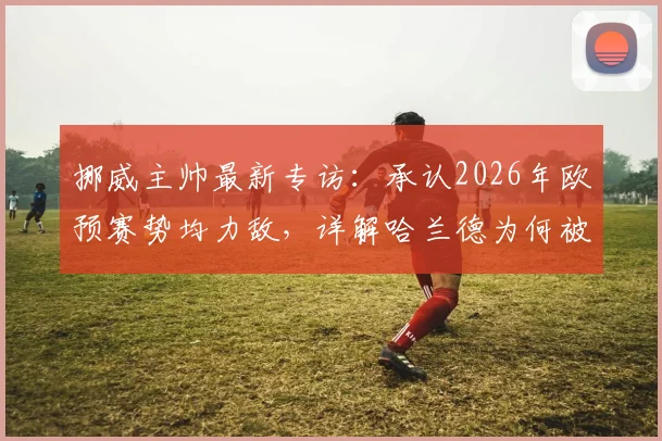 挪威主帅最新专访：承认2026年欧预赛势均力敌，详解哈兰德为何被赞世界最佳射手