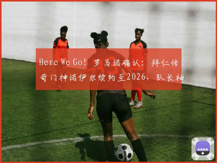 Here We Go！罗马诺确认：拜仁传奇门神诺伊尔续约至2026，队长袖标稳握