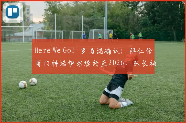 Here We Go!罗马诺确认:拜仁传奇门神诺伊尔续约至2026,队长袖标稳握
