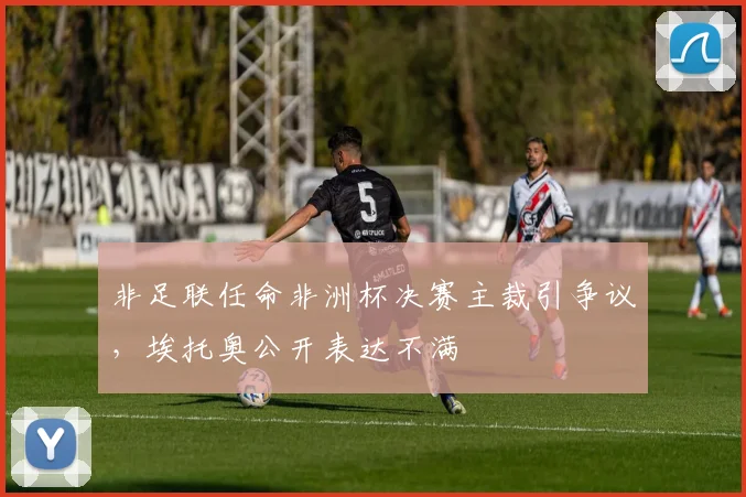 非足联任命非洲杯决赛主裁引争议，埃托奥公开表达不满