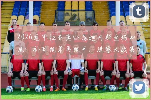 2026意甲拉齐奥vs乌迪内斯全场回放：补时绝杀再绝平，进球大战集锦速看