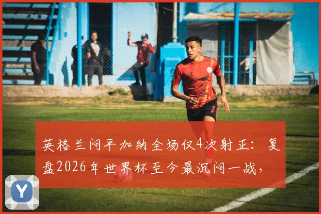 英格兰闷平加纳全场仅4次射正：复盘2026年世界杯至今最沉闷一战，两队战术问题出在哪？