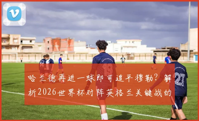 哈兰德再进一球即可追平穆勒?解析2026世界杯对阵英格兰关键战的历史意义