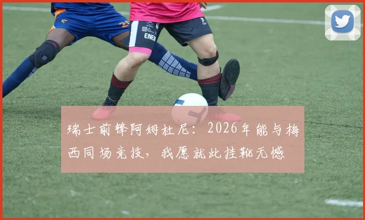 瑞士前锋阿姆杜尼：2026年能与梅西同场竞技，我愿就此挂靴无憾