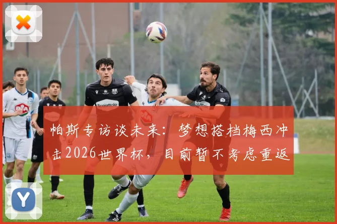 帕斯专访谈未来：梦想搭档梅西冲击2026世界杯，目前暂不考虑重返皇马