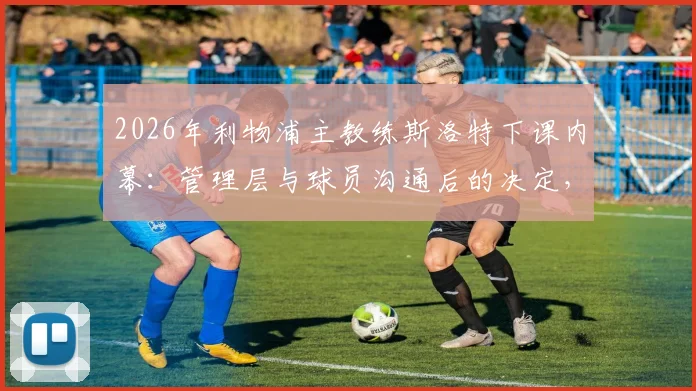 2026年利物浦主教练斯洛特下课内幕：管理层与球员沟通后的决定，新帅人选预测分析