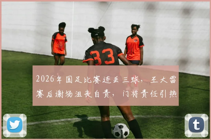 2026年国足比赛连丢三球，王大雷赛后谢场沮丧自责，门将责任引热议
